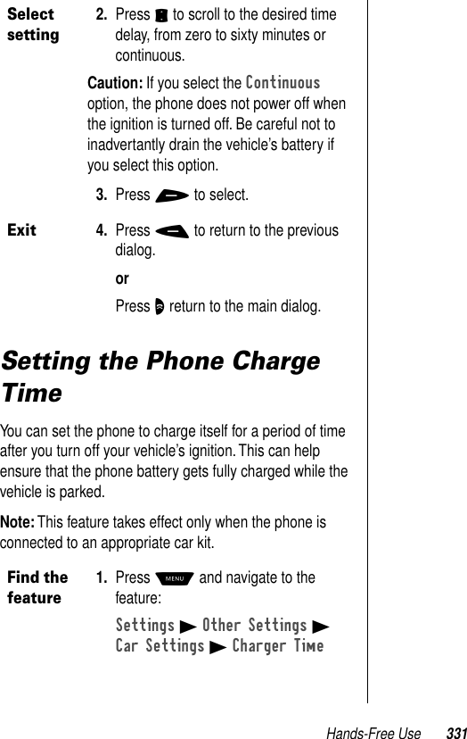 Hands-Free Use 331Setting the Phone Charge TimeYou can set the phone to charge itself for a period of time after you turn off your vehicle’s ignition. This can help ensure that the phone battery gets fully charged while the vehicle is parked.Note: This feature takes effect only when the phone is connected to an appropriate car kit.Select setting2. Press S to scroll to the desired time delay, from zero to sixty minutes or continuous.Caution: If you select the Continuous option, the phone does not power off when the ignition is turned off. Be careful not to inadvertantly drain the vehicle’s battery if you select this option.3. Press + to select.Exit4. Press - to return to the previous dialog.orPress O return to the main dialog.Find the feature1. Press M and navigate to the feature:Settings B Other Settings BCar Settings B Charger Time