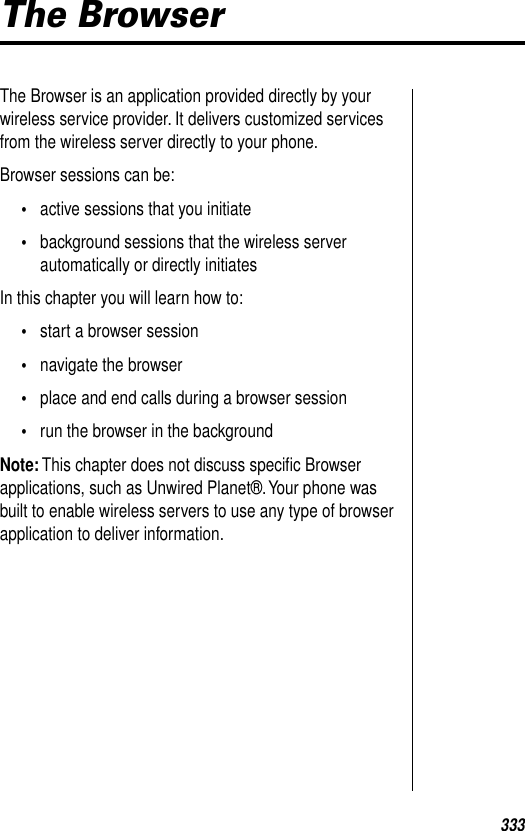 333The BrowserThe Browser is an application provided directly by your wireless service provider. It delivers customized services from the wireless server directly to your phone. Browser sessions can be:•active sessions that you initiate•background sessions that the wireless server automatically or directly initiatesIn this chapter you will learn how to:•start a browser session•navigate the browser•place and end calls during a browser session•run the browser in the backgroundNote: This chapter does not discuss speciﬁc Browser applications, such as Unwired Planet®. Your phone was built to enable wireless servers to use any type of browser application to deliver information. 