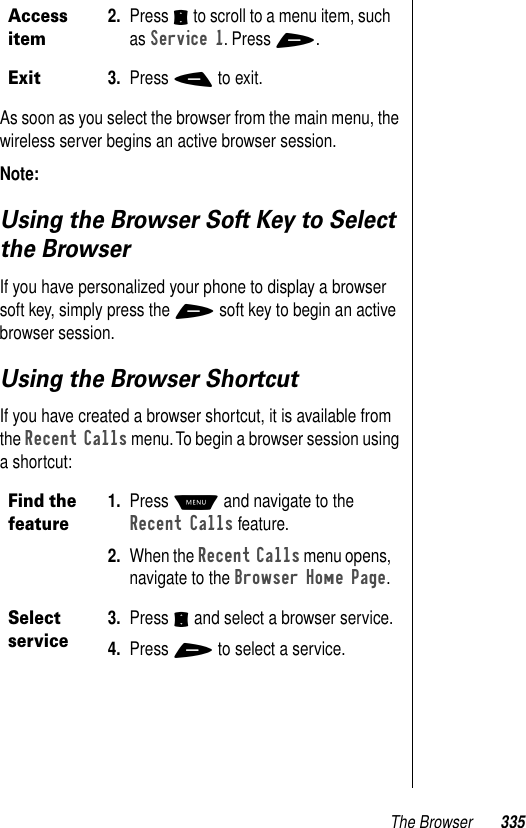 The Browser 335As soon as you select the browser from the main menu, the wireless server begins an active browser session.Note: Using the Browser Soft Key to Select the BrowserIf you have personalized your phone to display a browser soft key, simply press the + soft key to begin an active browser session. Using the Browser ShortcutIf you have created a browser shortcut, it is available from the Recent Calls menu. To begin a browser session using a shortcut:Access item2. Press S to scroll to a menu item, such as Service 1. Press +.Exit3. Press - to exit.Find the feature1. Press M and navigate to the Recent Calls feature.2. When the Recent Calls menu opens, navigate to the Browser Home Page.Select service3. Press S and select a browser service.4. Press + to select a service.