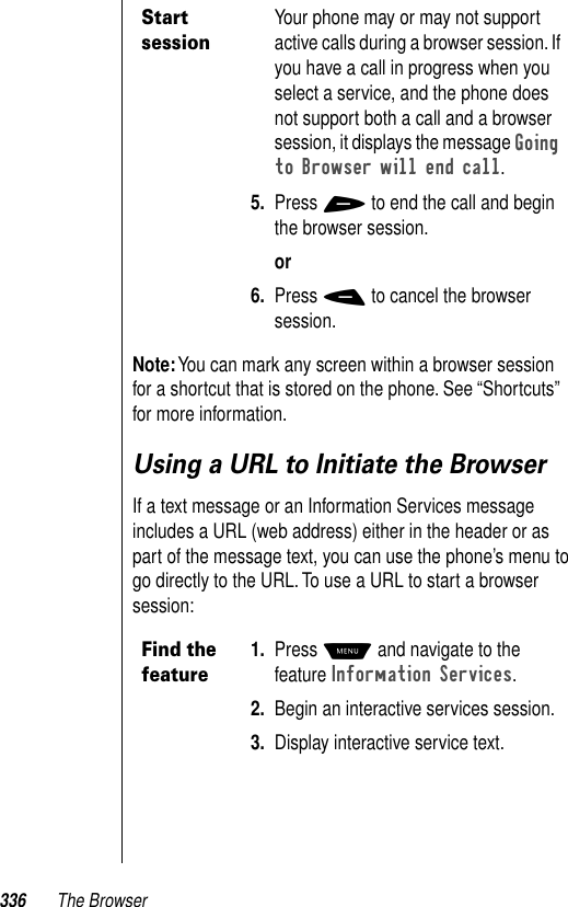 336 The BrowserNote: You can mark any screen within a browser session for a shortcut that is stored on the phone. See “Shortcuts” for more information. Using a URL to Initiate the BrowserIf a text message or an Information Services message includes a URL (web address) either in the header or as part of the message text, you can use the phone’s menu to go directly to the URL. To use a URL to start a browser session:Start sessionYour phone may or may not support active calls during a browser session. If you have a call in progress when you select a service, and the phone does not support both a call and a browser session, it displays the message Going to Browser will end call.5. Press + to end the call and begin the browser session.or6. Press - to cancel the browser session.Find the feature1. Press M and navigate to the feature Information Services. 2. Begin an interactive services session. 3. Display interactive service text.