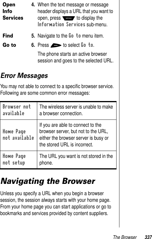 The Browser 337Error MessagesYou may not able to connect to a speciﬁc browser service. Following are some common error messages:Navigating the BrowserUnless you specify a URL when you begin a browser session, the session always starts with your home page. From your home page you can start applications or go to bookmarks and services provided by content suppliers.Open Info Services 4. When the text message or message header displays a URL that you want to open, press M to display the Information Services sub-menu.Find Go to5. Navigate to the Go to menu item.6. Press + to select Go to.The phone starts an active browser session and goes to the selected URL.Browser not availableThe wireless server is unable to make a browser connection.Home Page not availableIf you are able to connect to the browser server, but not to the URL, either the browser server is busy or the stored URL is incorrect.Home Page not setupThe URL you want is not stored in the phone.