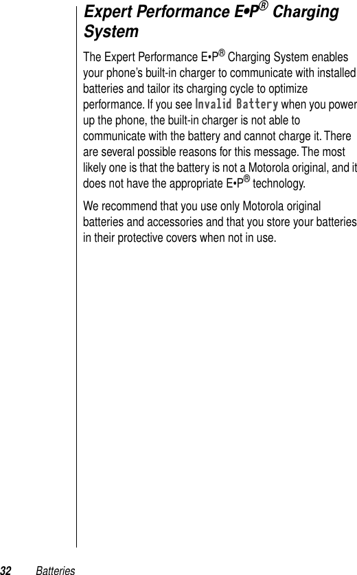 32 BatteriesExpert Performance E•P® Charging SystemThe Expert Performance E•P® Charging System enables your phone’s built-in charger to communicate with installed batteries and tailor its charging cycle to optimize performance. If you see Invalid Battery when you power up the phone, the built-in charger is not able to communicate with the battery and cannot charge it. There are several possible reasons for this message. The most likely one is that the battery is not a Motorola original, and it does not have the appropriate E•P® technology.We recommend that you use only Motorola original batteries and accessories and that you store your batteries in their protective covers when not in use.