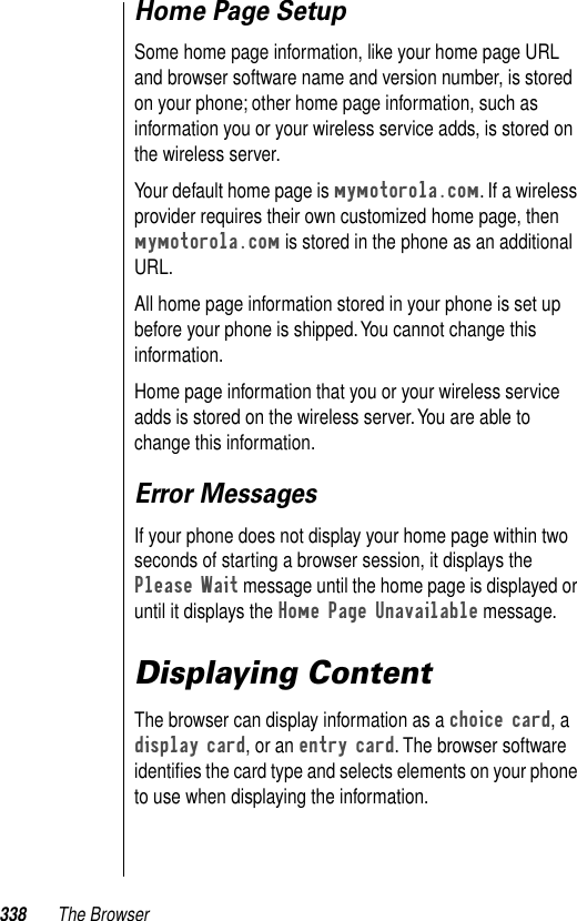 338 The BrowserHome Page SetupSome home page information, like your home page URL and browser software name and version number, is stored on your phone; other home page information, such as information you or your wireless service adds, is stored on the wireless server. Your default home page is mymotorola.com. If a wireless provider requires their own customized home page, then mymotorola.com is stored in the phone as an additional URL. All home page information stored in your phone is set up before your phone is shipped. You cannot change this information. Home page information that you or your wireless service adds is stored on the wireless server. You are able to change this information.Error MessagesIf your phone does not display your home page within two seconds of starting a browser session, it displays the Please Wait message until the home page is displayed or until it displays the Home Page Unavailable message.Displaying ContentThe browser can display information as a choice card, a display card, or an entry card. The browser software identiﬁes the card type and selects elements on your phone to use when displaying the information. 