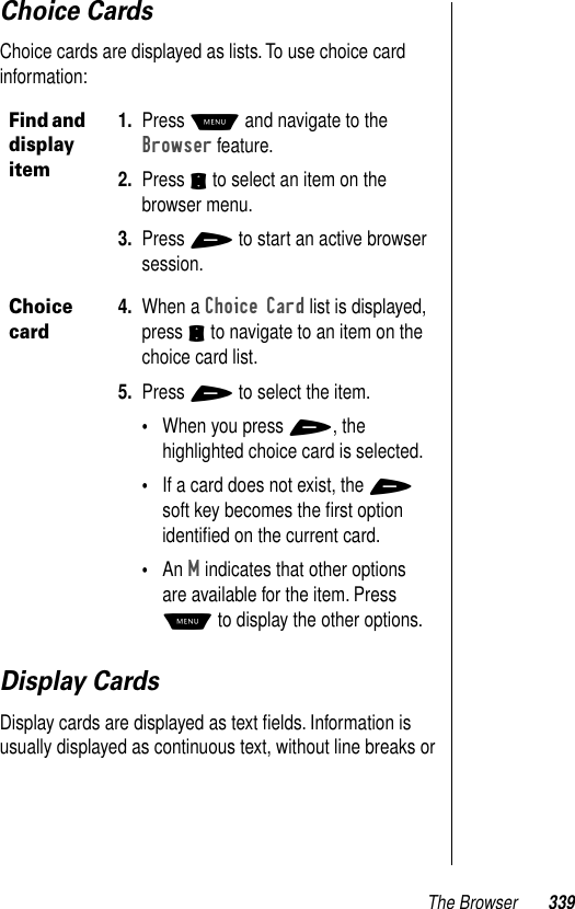 The Browser 339Choice CardsChoice cards are displayed as lists. To use choice card information:Display CardsDisplay cards are displayed as text ﬁelds. Information is usually displayed as continuous text, without line breaks or Find and display item1. Press M and navigate to the Browser feature.2. Press S to select an item on the browser menu.3. Press + to start an active browser session.Choice card4. When a Choice Card list is displayed, press S to navigate to an item on the choice card list. 5. Press + to select the item.•When you press +, the highlighted choice card is selected. •If a card does not exist, the + soft key becomes the ﬁrst option identiﬁed on the current card. •An M indicates that other options are available for the item. Press M to display the other options.