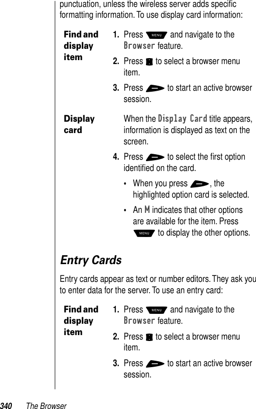 340 The Browserpunctuation, unless the wireless server adds speciﬁc formatting information. To use display card information:Entry CardsEntry cards appear as text or number editors. They ask you to enter data for the server. To use an entry card:Find and display item1. Press M and navigate to the Browser feature.2. Press S to select a browser menu item.3. Press + to start an active browser session.Display cardWhen the Display Card title appears, information is displayed as text on the screen. 4. Press + to select the ﬁrst option identiﬁed on the card.•When you press +, the highlighted option card is selected. •An M indicates that other options are available for the item. Press M to display the other options.Find and display item1. Press M and navigate to the Browser feature.2. Press S to select a browser menu item.3. Press + to start an active browser session.