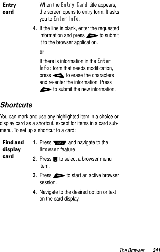 The Browser 341ShortcutsYou can mark and use any highlighted item in a choice or display card as a shortcut, except for items in a card sub-menu. To set up a shortcut to a card:Entry cardWhen the Entry Card title appears, the screen opens to entry form. It asks you to Enter Info.4. If the line is blank, enter the requested information and press + to submit it to the browser application.orIf there is information in the Enter Info: form that needs modiﬁcation, press - to erase the characters and re-enter the information. Press + to submit the new information.Find and display card1. Press M and navigate to the Browser feature.2. Press S to select a browser menu item.3. Press + to start an active browser session.4. Navigate to the desired option or text on the card display.