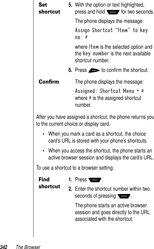 342 The BrowserAfter you have assigned a shortcut, the phone returns you to the current choice or display card. •When you mark a card as a shortcut, the choice card’s URL is stored with your phone’s shortcuts. •When you access the shortcut, the phone starts an active browser session and displays the card’s URL.To use a shortcut to a browser setting:Set shortcut5. With the option or text highlighted, press and hold M for two seconds.The phone displays the message:Assign Shortcut ÒItemÓ to key no: # where Item is the selected option and the key number is the next available shortcut number.6. Press + to conﬁrm the shortcut.ConﬁrmThe phone displays the message:Assigned: Shortcut Menu + # where # is the assigned shortcut number.Find shortcut1. Press M.2. Enter the shortcut number within two seconds of pressing M. The phone starts an active browser session and goes directly to the URL associated with the shortcut.