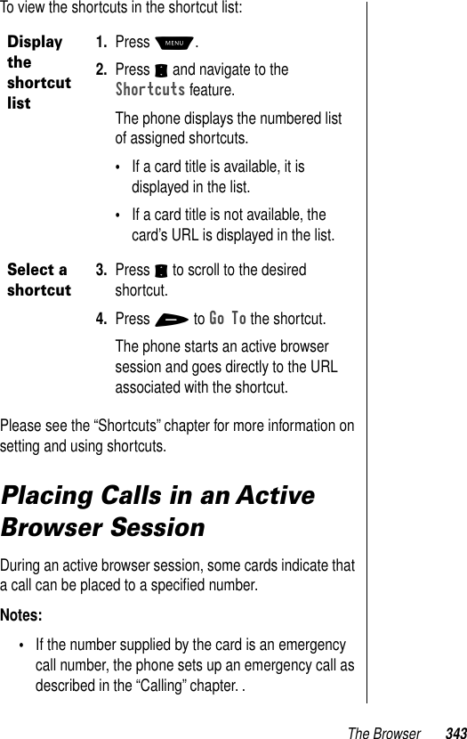 The Browser 343To view the shortcuts in the shortcut list:Please see the “Shortcuts” chapter for more information on setting and using shortcuts. Placing Calls in an Active Browser SessionDuring an active browser session, some cards indicate that a call can be placed to a speciﬁed number. Notes: •If the number supplied by the card is an emergency call number, the phone sets up an emergency call as described in the “Calling” chapter. .Display the shortcut list1. Press M.2. Press S and navigate to the Shortcuts feature.The phone displays the numbered list of assigned shortcuts. •If a card title is available, it is displayed in the list. •If a card title is not available, the card’s URL is displayed in the list.Select a shortcut3. Press S to scroll to the desired shortcut.4. Press + to Go To the shortcut.The phone starts an active browser session and goes directly to the URL associated with the shortcut.