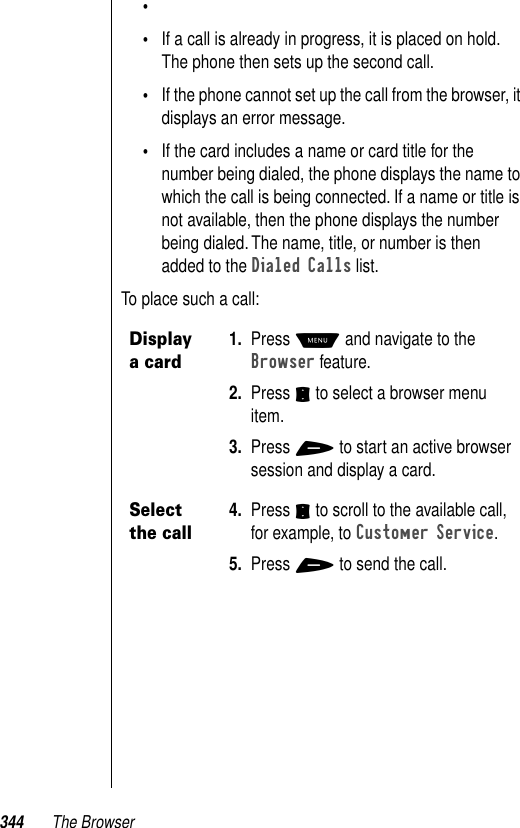 344 The Browser••If a call is already in progress, it is placed on hold. The phone then sets up the second call. •If the phone cannot set up the call from the browser, it displays an error message.•If the card includes a name or card title for the number being dialed, the phone displays the name to which the call is being connected. If a name or title is not available, then the phone displays the number being dialed. The name, title, or number is then added to the Dialed Calls list.To place such a call:Display a card1. Press M and navigate to the Browser feature.2. Press S to select a browser menu item.3. Press + to start an active browser session and display a card.Select the call4. Press S to scroll to the available call, for example, to Customer Service. 5. Press + to send the call.