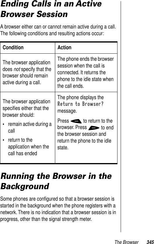 The Browser 345Ending Calls in an Active Browser SessionA browser either can or cannot remain active during a call. The following conditions and resulting actions occur:Running the Browser in the BackgroundSome phones are conﬁgured so that a browser session is started in the background when the phone registers with a network. There is no indication that a browser session is in progress, other than the signal strength meter.  Condition ActionThe browser application does not specify that the browser should remain active during a call.The phone ends the browser session when the call is connected. It returns the phone to the idle state when the call ends.The browser application speciﬁes either that the browser should:•remain active during a call •return to the application when the call has endedThe phone displays the Return to Browser? message. Press - to return to the browser. Press + to end the browser session and return the phone to the idle state.