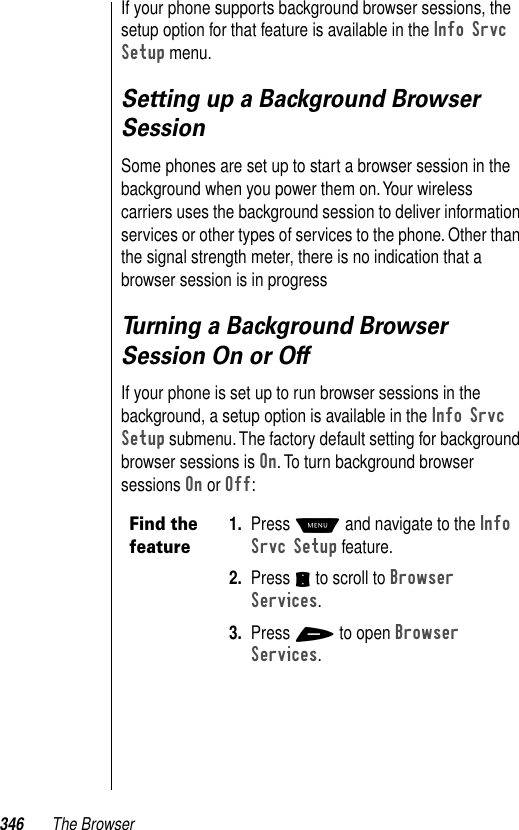 346 The BrowserIf your phone supports background browser sessions, the setup option for that feature is available in the Info Srvc Setup menu. Setting up a Background Browser SessionSome phones are set up to start a browser session in the background when you power them on. Your wireless carriers uses the background session to deliver information services or other types of services to the phone. Other than the signal strength meter, there is no indication that a browser session is in progress Turning a Background Browser Session On or OffIf your phone is set up to run browser sessions in the background, a setup option is available in the Info Srvc Setup submenu. The factory default setting for background browser sessions is On. To turn background browser sessions On or Off:Find the feature1. Press M and navigate to the Info Srvc Setup feature. 2. Press S to scroll to Browser Services.3. Press + to open Browser Services.