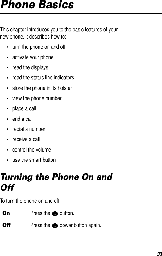 33Phone BasicsThis chapter introduces you to the basic features of your new phone. It describes how to: •turn the phone on and off•activate your phone•read the displays•read the status line indicators•store the phone in its holster•view the phone number•place a call•end a call•redial a number•receive a call•control the volume•use the smart buttonTurning the Phone On and OffTo turn the phone on and off:OnPress the P button.OffPress the P power button again.