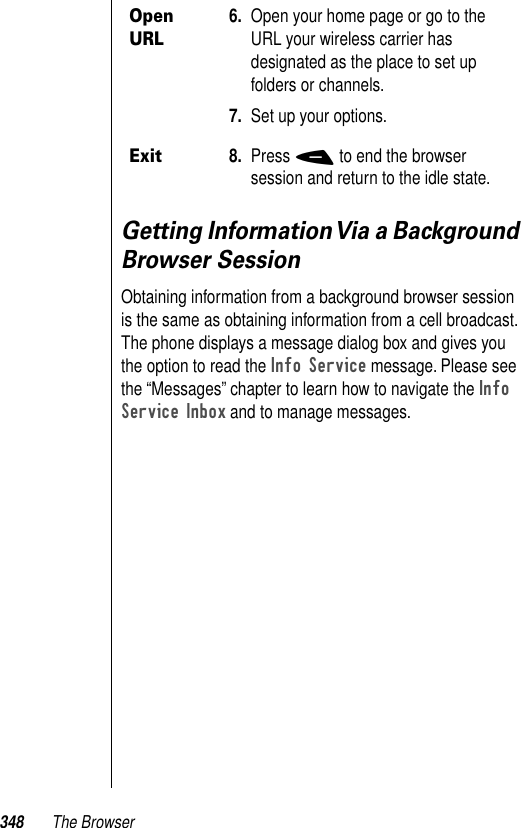 348 The BrowserGetting Information Via a Background Browser SessionObtaining information from a background browser session is the same as obtaining information from a cell broadcast. The phone displays a message dialog box and gives you the option to read the Info Service message. Please see the “Messages” chapter to learn how to navigate the Info Service Inbox and to manage messages. Open URL6. Open your home page or go to the URL your wireless carrier has designated as the place to set up folders or channels. 7. Set up your options. Exit8. Press - to end the browser session and return to the idle state.