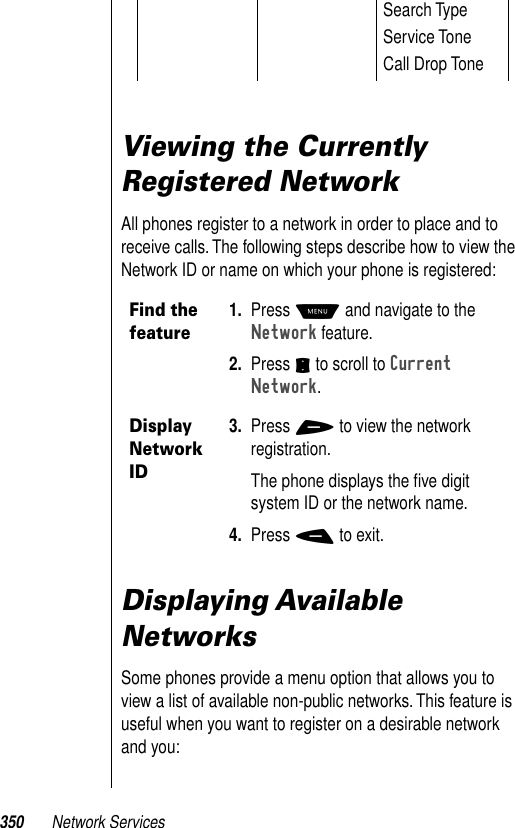 350 Network ServicesViewing the Currently Registered NetworkAll phones register to a network in order to place and to receive calls. The following steps describe how to view the Network ID or name on which your phone is registered:Displaying Available  NetworksSome phones provide a menu option that allows you to view a list of available non-public networks. This feature is useful when you want to register on a desirable network and you:Search TypeService ToneCall Drop ToneFind the feature1. Press M and navigate to the Network feature. 2. Press S to scroll to Current Network.Display Network ID3. Press + to view the network registration.The phone displays the ﬁve digit system ID or the network name. 4. Press - to exit.