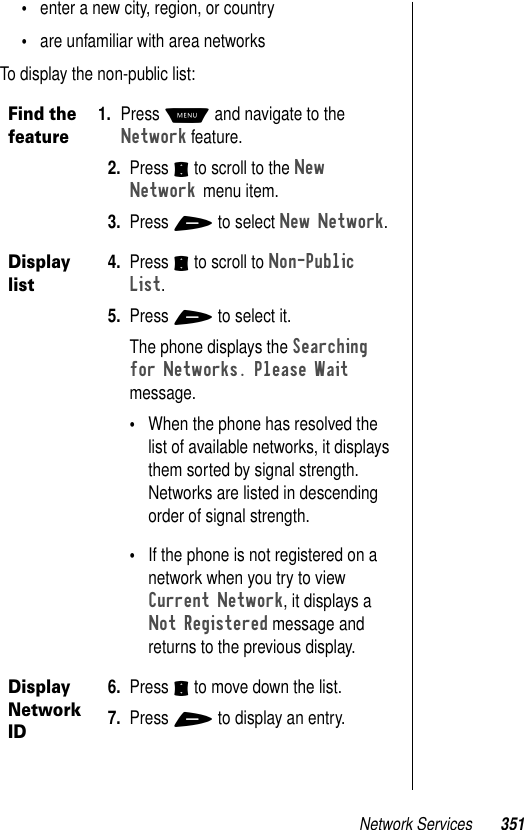 Network Services 351•enter a new city, region, or country•are unfamiliar with area networksTo display the non-public list:Find the feature1. Press M and navigate to the Network feature. 2. Press S to scroll to the New Network menu item. 3. Press + to select New Network.Display list4. Press S to scroll to Non-Public List. 5. Press + to select it.The phone displays the Searching for Networks. Please Wait message.•When the phone has resolved the list of available networks, it displays them sorted by signal strength. Networks are listed in descending order of signal strength. •If the phone is not registered on a network when you try to view Current Network, it displays a Not Registered message and returns to the previous display.Display Network ID6. Press S to move down the list. 7. Press + to display an entry.