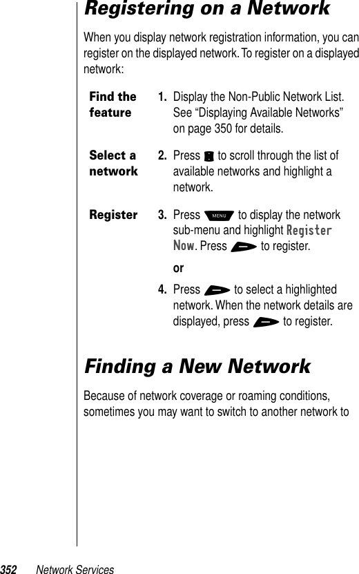 352 Network ServicesRegistering on a NetworkWhen you display network registration information, you can register on the displayed network. To register on a displayed network:Finding a New NetworkBecause of network coverage or roaming conditions, sometimes you may want to switch to another network to Find the feature1. Display the Non-Public Network List. See “Displaying Available Networks” on page 350 for details.Select a network2. Press S to scroll through the list of available networks and highlight a network.Register3. Press M to display the network sub-menu and highlight Register Now. Press + to register.or4. Press + to select a highlighted network. When the network details are displayed, press + to register.