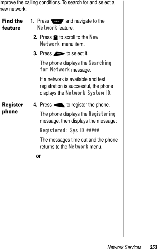 Network Services 353improve the calling conditions. To search for and select a new network:Find the feature1. Press M and navigate to the Network feature. 2. Press S to scroll to the New Network menu item.3. Press + to select it.The phone displays the Searching for Network message.If a network is available and test registration is successful, the phone displays the Network System ID.Register phone4. Press - to register the phone.The phone displays the Registering message, then displays the message:Registered: Sys ID #####The messages time out and the phone returns to the Network menu.or