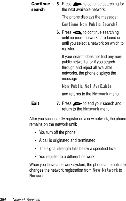 354 Network ServicesAfter you successfully register on a new network, the phone remains on the network until:•You turn off the phone.•A call is originated and terminated.•The signal strength falls below a speciﬁed level.•You register to a different network. When you leave a network system, the phone automatically changes the network registration from New Network to Normal.Continue search5. Press + to continue searching for the next available network. The phone displays the message:Continue Non-Public Search? 6. Press - to continue searching until no more networks are found or until you select a network on which to register.If your search does not ﬁnd any non-public networks, or if you search through and reject all available networks, the phone displays the message:Non-Public Not Available and returns to the Network menu.Exit7. Press + to end your search and return to the Network menu.