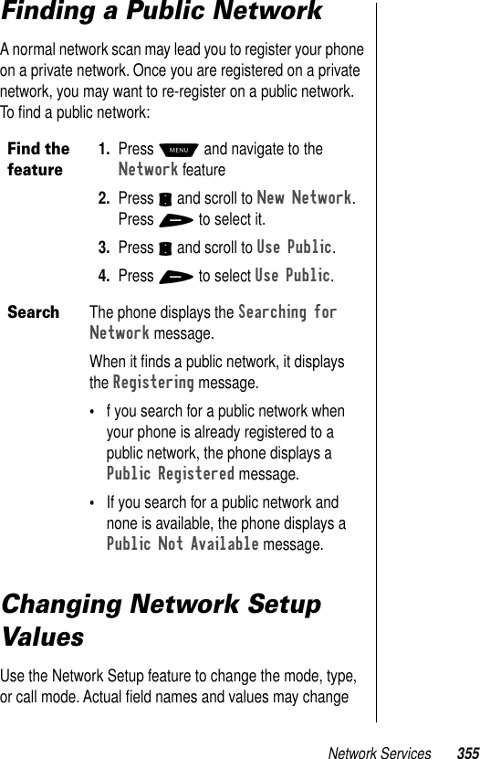 Network Services 355Finding a Public NetworkA normal network scan may lead you to register your phone on a private network. Once you are registered on a private network, you may want to re-register on a public network. To ﬁnd a public network:Changing Network Setup ValuesUse the Network Setup feature to change the mode, type, or call mode. Actual ﬁeld names and values may change Find the feature1. Press M and navigate to the Network feature2. Press S and scroll to New Network. Press + to select it. 3. Press S and scroll to Use Public.4. Press + to select Use Public.SearchThe phone displays the Searching for Network message. When it ﬁnds a public network, it displays the Registering message.•f you search for a public network when your phone is already registered to a public network, the phone displays a Public Registered message. •If you search for a public network and none is available, the phone displays a Public Not Available message.