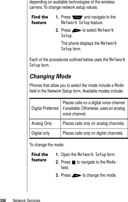 356 Network Servicesdepending on available technologies of the wireless carriers. To change network setup values:Each of the procedures outlined below uses the Network Setup form.Changing ModePhones that allow you to select the mode include a Mode ﬁeld in the Network Setup form. Available modes include:To change the mode:Find the feature1. Press M and navigate to the Network Setup feature.2. Press + to select Network Setup.The phone displays the Network Setup form.Digital Preferred Places calls on a digital voice channel if available. Otherwise, uses an analog voice channel.Analog Only Places calls only on analog channels.Digital only Places calls only on digital channels.Find the feature1. Open the Network Setup form. 2. Press S to navigate to the Mode: ﬁeld. 3. Press + to change the mode.