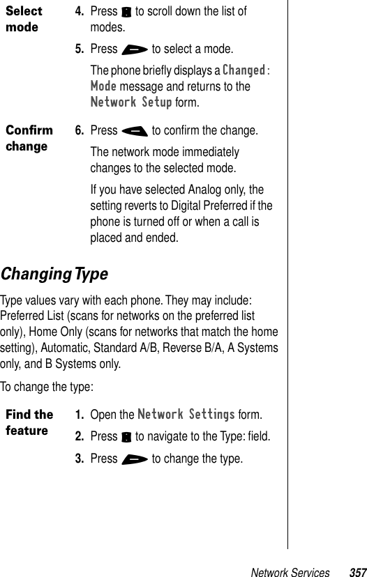 Network Services 357Changing TypeType values vary with each phone. They may include: Preferred List (scans for networks on the preferred list only), Home Only (scans for networks that match the home setting), Automatic, Standard A/B, Reverse B/A, A Systems only, and B Systems only. To change the type:Select mode4. Press S to scroll down the list of modes. 5. Press + to select a mode.The phone brieﬂy displays a Changed: Mode message and returns to the Network Setup form.Conﬁrm change6. Press - to conﬁrm the change.The network mode immediately changes to the selected mode.If you have selected Analog only, the setting reverts to Digital Preferred if the phone is turned off or when a call is placed and ended.Find the feature1. Open the Network Settings form. 2. Press S to navigate to the Type: ﬁeld. 3. Press + to change the type.