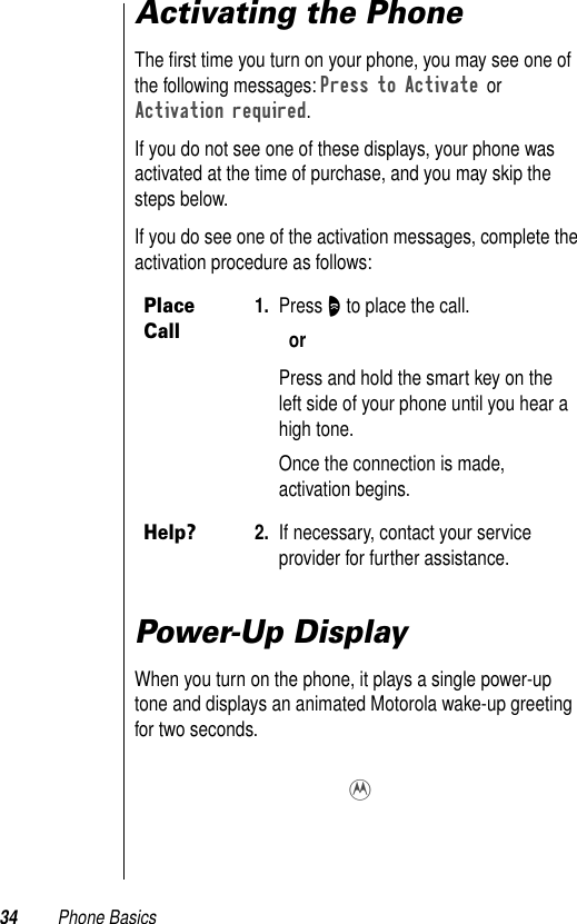 34 Phone BasicsActivating the PhoneThe ﬁrst time you turn on your phone, you may see one of the following messages: Press to Activate or Activation required.If you do not see one of these displays, your phone was activated at the time of purchase, and you may skip the steps below. If you do see one of the activation messages, complete the activation procedure as follows: Power-Up DisplayWhen you turn on the phone, it plays a single power-up tone and displays an animated Motorola wake-up greeting for two seconds. Place Call1. Press O to place the call.orPress and hold the smart key on the left side of your phone until you hear a high tone. Once the connection is made, activation begins. Help?2. If necessary, contact your service provider for further assistance.9