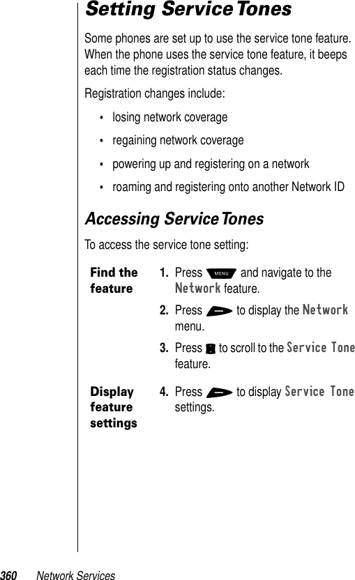 360 Network ServicesSetting Service TonesSome phones are set up to use the service tone feature. When the phone uses the service tone feature, it beeps each time the registration status changes. Registration changes include:•losing network coverage•regaining network coverage•powering up and registering on a network•roaming and registering onto another Network IDAccessing Service TonesTo access the service tone setting:Find the feature1. Press M and navigate to the Network feature. 2. Press + to display the Network menu.3. Press S to scroll to the Service Tone feature. Display feature settings4. Press + to display Service Tone settings.