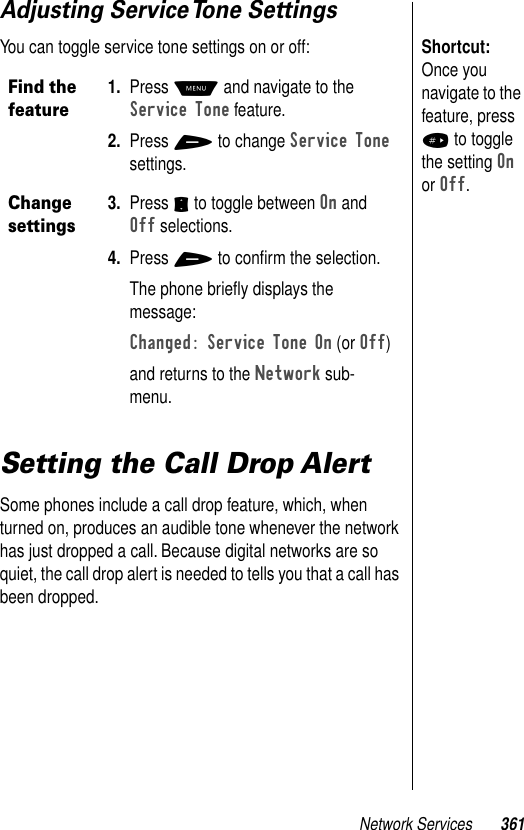 Network Services 361Adjusting Service Tone SettingsShortcut: Once you navigate to the feature, press # to toggle the setting On or Off.You can toggle service tone settings on or off:Setting the Call Drop AlertSome phones include a call drop feature, which, when turned on, produces an audible tone whenever the network has just dropped a call. Because digital networks are so quiet, the call drop alert is needed to tells you that a call has been dropped.Find the feature1. Press M and navigate to the Service Tone feature.2. Press + to change Service Tone settings.Change settings3. Press S to toggle between On and Off selections.4. Press + to conﬁrm the selection.The phone brieﬂy displays the message:Changed: Service Tone On (or Off)and returns to the Network sub-menu.