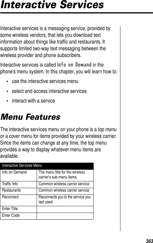 363Interactive ServicesInteractive services is a messaging service, provided by some wireless vendors, that lets you download text information about things like trafﬁc and restaurants. It supports limited two-way text messaging between the wireless provider and phone subscribers. Interactive services is called Info on Demand in the phone’s menu system. In this chapter, you will learn how to:•use the interactive services menu•select and access interactive services•interact with a serviceMenu FeaturesThe interactive services menu on your phone is a top menu or a cover menu for items provided by your wireless carrier. Since the items can change at any time, the top menu provides a way to display whatever menu items are available.Interactive Services MenuInfo on Demand The menu title for the wireless carrier’s sub-menu items.Trafﬁc Info Common wireless carrier serviceRestaurants Common wireless carrier serviceReconnect Reconnects you to the service you last usedEnter TitleEnter Code