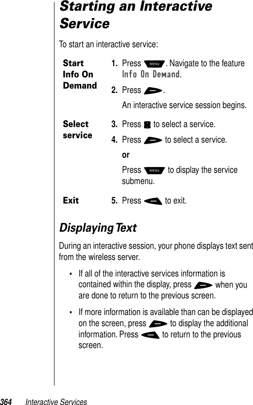 364 Interactive ServicesStarting an Interactive ServiceTo start an interactive service:Displaying TextDuring an interactive session, your phone displays text sent from the wireless server. •If all of the interactive services information is contained within the display, press + when you are done to return to the previous screen. •If more information is available than can be displayed on the screen, press + to display the additional information. Press - to return to the previous screen. Start Info On Demand1. Press M. Navigate to the feature Info On Demand. 2. Press +.An interactive service session begins. Select service3. Press S to select a service.4. Press + to select a service.orPress M to display the service submenu.Exit5. Press - to exit.