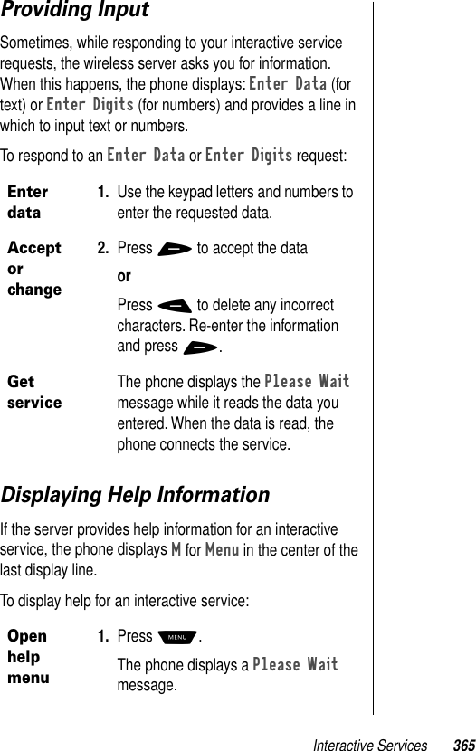 Interactive Services 365Providing InputSometimes, while responding to your interactive service requests, the wireless server asks you for information. When this happens, the phone displays: Enter Data (for text) or Enter Digits (for numbers) and provides a line in which to input text or numbers.To respond to an Enter Data or Enter Digits request:Displaying Help InformationIf the server provides help information for an interactive service, the phone displays M for Menu in the center of the last display line. To display help for an interactive service:Enter data1. Use the keypad letters and numbers to enter the requested data.Accept or change2. Press + to accept the data orPress - to delete any incorrect characters. Re-enter the information and press +.Get serviceThe phone displays the Please Wait message while it reads the data you entered. When the data is read, the phone connects the service.Open help menu1. Press M. The phone displays a Please Wait message.