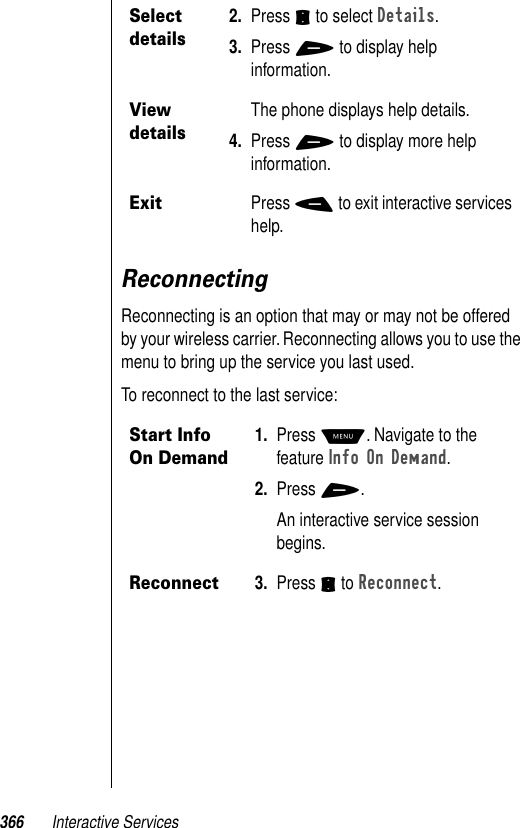 366 Interactive ServicesReconnectingReconnecting is an option that may or may not be offered by your wireless carrier. Reconnecting allows you to use the menu to bring up the service you last used. To reconnect to the last service:Select details2. Press S to select Details.3. Press + to display help information.View detailsThe phone displays help details. 4. Press + to display more help information.ExitPress - to exit interactive services help.Start Info On Demand1. Press M. Navigate to the feature Info On Demand. 2. Press +.An interactive service session begins.Reconnect3. Press S to Reconnect. 