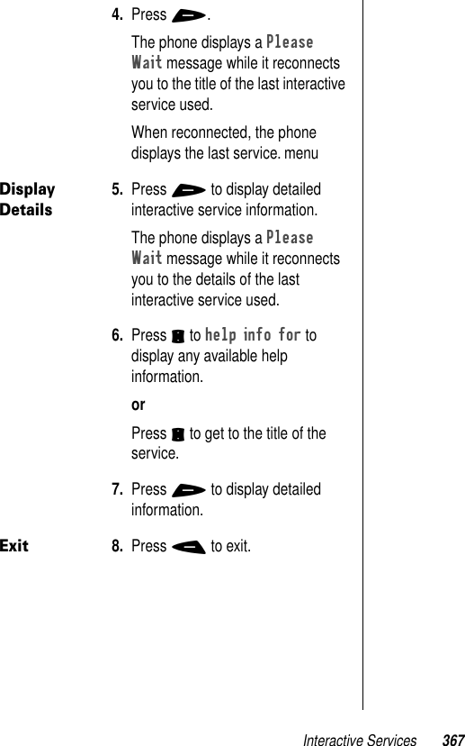 Interactive Services 3674. Press +.The phone displays a Please Wait message while it reconnects you to the title of the last interactive service used. When reconnected, the phone displays the last service. menuDisplay Details5. Press + to display detailed interactive service information. The phone displays a Please Wait message while it reconnects you to the details of the last interactive service used.6. Press S to help info for to display any available help information. orPress S to get to the title of the service.7. Press + to display detailed information.Exit8. Press - to exit.