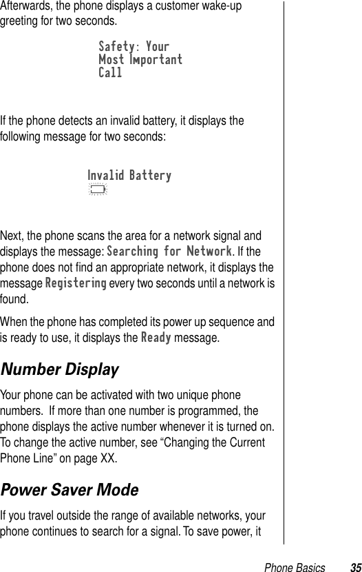 Phone Basics 35Afterwards, the phone displays a customer wake-up greeting for two seconds.If the phone detects an invalid battery, it displays the following message for two seconds: Next, the phone scans the area for a network signal and displays the message: Searching for Network. If the phone does not ﬁnd an appropriate network, it displays the message Registering every two seconds until a network is found. When the phone has completed its power up sequence and is ready to use, it displays the Ready message.Number DisplayYour phone can be activated with two unique phone numbers.  If more than one number is programmed, the phone displays the active number whenever it is turned on. To change the active number, see “Changing the Current Phone Line” on page XX. Power Saver ModeIf you travel outside the range of available networks, your phone continues to search for a signal. To save power, it Safety: YourMost Important CallInvalid BatteryK