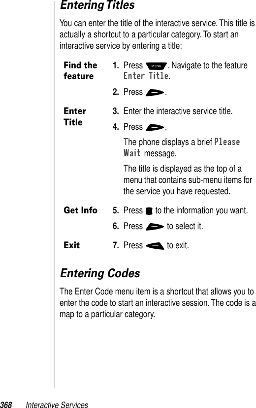 368 Interactive ServicesEntering TitlesYou can enter the title of the interactive service. This title is actually a shortcut to a particular category. To start an interactive service by entering a title:Entering CodesThe Enter Code menu item is a shortcut that allows you to enter the code to start an interactive session. The code is a map to a particular category. Find the feature1. Press M. Navigate to the feature Enter Title.2. Press +.Enter Title3. Enter the interactive service title. 4. Press +. The phone displays a brief Please Wait message.The title is displayed as the top of a menu that contains sub-menu items for the service you have requested.Get Info5. Press S to the information you want. 6. Press + to select it. Exit7. Press - to exit.