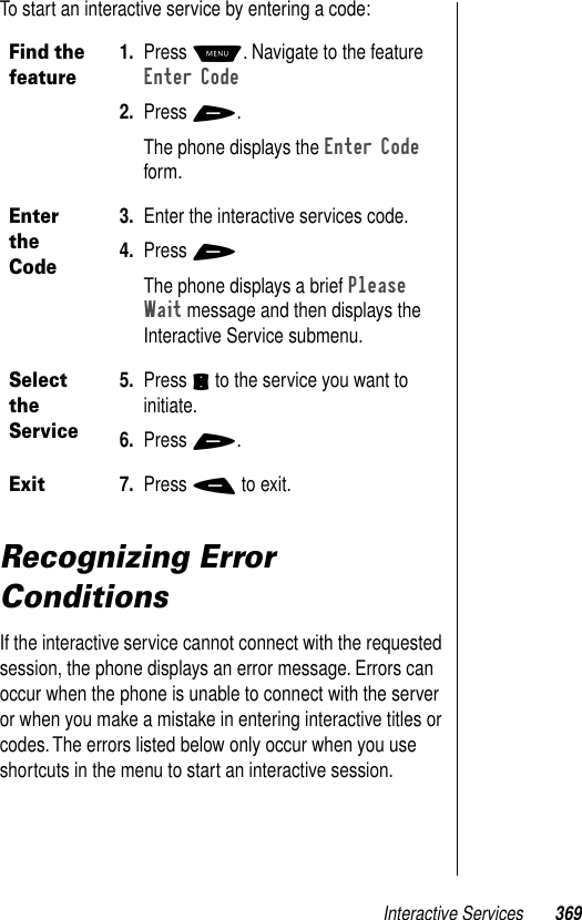 Interactive Services 369To start an interactive service by entering a code:Recognizing Error ConditionsIf the interactive service cannot connect with the requested session, the phone displays an error message. Errors can occur when the phone is unable to connect with the server or when you make a mistake in entering interactive titles or codes. The errors listed below only occur when you use shortcuts in the menu to start an interactive session.Find the feature1. Press M. Navigate to the feature Enter Code2. Press +.The phone displays the Enter Code form.Enter the Code3. Enter the interactive services code. 4. Press +The phone displays a brief Please Wait message and then displays the Interactive Service submenu.Select the Service5. Press S to the service you want to initiate. 6. Press +.Exit7. Press - to exit.