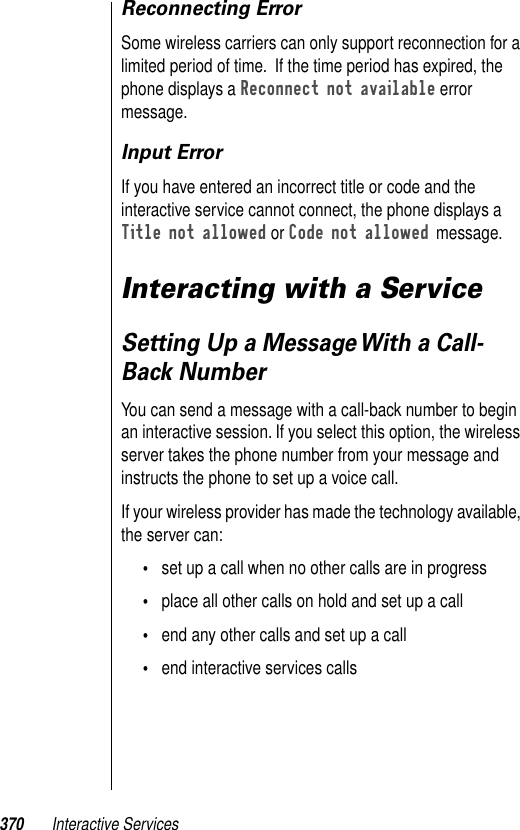 370 Interactive ServicesReconnecting ErrorSome wireless carriers can only support reconnection for a limited period of time.  If the time period has expired, the phone displays a Reconnect not available error message.Input ErrorIf you have entered an incorrect title or code and the interactive service cannot connect, the phone displays a Title not allowed or Code not allowed message.Interacting with a ServiceSetting Up a Message With a Call-Back NumberYou can send a message with a call-back number to begin an interactive session. If you select this option, the wireless server takes the phone number from your message and instructs the phone to set up a voice call. If your wireless provider has made the technology available, the server can:•set up a call when no other calls are in progress•place all other calls on hold and set up a call•end any other calls and set up a call•end interactive services calls