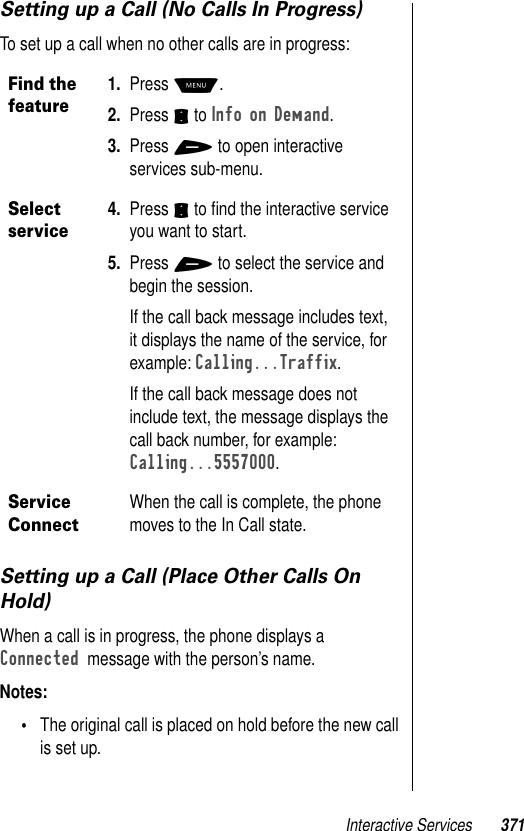 Interactive Services 371Setting up a Call (No Calls In Progress)To set up a call when no other calls are in progress:Setting up a Call (Place Other Calls On Hold)When a call is in progress, the phone displays a Connected  message with the person’s name. Notes: •The original call is placed on hold before the new call is set up.Find the feature1. Press M. 2. Press S to Info on Demand.3. Press + to open interactive services sub-menu. Select service4. Press S to ﬁnd the interactive service you want to start.5. Press + to select the service and begin the session.If the call back message includes text, it displays the name of the service, for example: Calling...Traffix.If the call back message does not include text, the message displays the call back number, for example: Calling...5557000.Service ConnectWhen the call is complete, the phone moves to the In Call state.