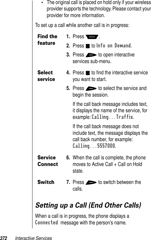 372 Interactive Services•The original call is placed on hold only if your wireless provider supports the technology. Please contact your provider for more information. To set up a call while another call is in progress: Setting up a Call (End Other Calls)When a call is in progress, the phone displays a Connected  message with the person’s name.Find the feature1. Press M. 2. Press S to Info on Demand.3. Press + to open interactive services sub-menu. Select service4. Press S to ﬁnd the interactive service you want to start.5. Press + to select the service and begin the session.If the call back message includes text, it displays the name of the service, for example: Calling...Traffix.If the call back message does not include text, the message displays the call back number, for example: Calling...5557000.Service Connect6. When the call is complete, the phone moves to Active Call + Call on Hold state. Switch7. Press + to switch between the calls.