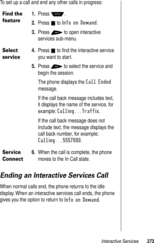 Interactive Services 373To set up a call and end any other calls in progress:Ending an Interactive Services CallWhen normal calls end, the phone returns to the idle display. When an interactive services call ends, the phone gives you the option to return to Info on Demand. Find the feature1. Press M. 2. Press S to Info on Demand.3. Press + to open interactive services sub-menu.Select service4. Press S to ﬁnd the interactive service you want to start. 5. Press + to select the service and begin the session.The phone displays the Call Ended message.If the call back message includes text, it displays the name of the service, for example: Calling...Traffix.If the call back message does not include text, the message displays the call back number, for example: Calling...5557000.Service Connect6. When the call is complete, the phone moves to the In Call state.