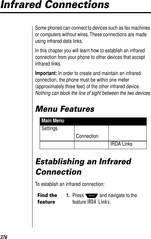 376Infrared ConnectionsSome phones can connect to devices such as fax machines or computers without wires. These connections are made using infrared data links.In this chapter you will learn how to establish an infrared connection from your phone to other devices that accept infrared links.Important: In order to create and maintain an infrared connection, the phone must be within one meter (approximately three feet) of the other infrared device. Nothing can block the line of sight between the two devices.Menu Features Establishing an Infrared ConnectionTo establish an infrared connection:Main MenuSettingsConnectionIRDA LinksFind the feature1. Press M and navigate to the feature IRDA Links. 