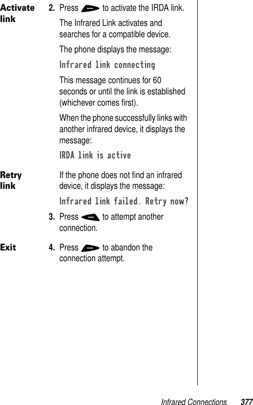 Infrared Connections 377Activate link2. Press + to activate the IRDA link.The Infrared Link activates and searches for a compatible device.The phone displays the message:Infrared link connecting This message continues for 60 seconds or until the link is established (whichever comes ﬁrst).When the phone successfully links with another infrared device, it displays the message: IRDA link is active Retry linkIf the phone does not ﬁnd an infrared device, it displays the message:Infrared link failed. Retry now?3. Press - to attempt another connection. Exit4. Press + to abandon the connection attempt.