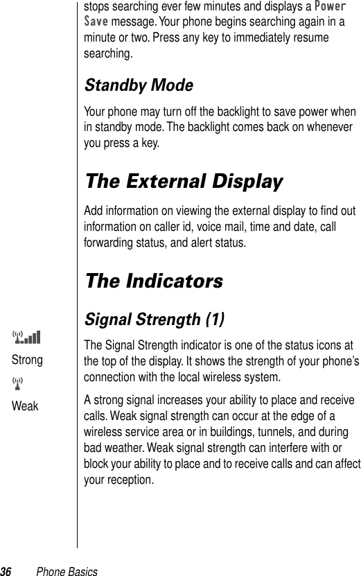 36 Phone Basicsstops searching ever few minutes and displays a Power Save message. Your phone begins searching again in a minute or two. Press any key to immediately resume searching. Standby ModeYour phone may turn off the backlight to save power when in standby mode. The backlight comes back on whenever you press a key. The External DisplayAdd information on viewing the external display to ﬁnd out information on caller id, voice mail, time and date, call forwarding status, and alert status.The IndicatorsSignal Strength (1)The Signal Strength indicator is one of the status icons at the top of the display. It shows the strength of your phone’s connection with the local wireless system. A strong signal increases your ability to place and receive calls. Weak signal strength can occur at the edge of a wireless service area or in buildings, tunnels, and during bad weather. Weak signal strength can interfere with or block your ability to place and to receive calls and can affect your reception. vStrong wWeak