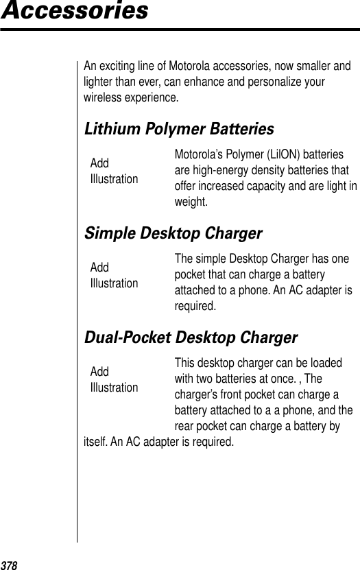 378AccessoriesAn exciting line of Motorola accessories, now smaller and lighter than ever, can enhance and personalize your wireless experience.Lithium Polymer BatteriesMotorola’s Polymer (LilON) batteries are high-energy density batteries that offer increased capacity and are light in weight.Simple Desktop ChargerThe simple Desktop Charger has one pocket that can charge a battery attached to a phone. An AC adapter is required. Dual-Pocket Desktop Charger This desktop charger can be loaded with two batteries at once. , The charger’s front pocket can charge a battery attached to a a phone, and the rear pocket can charge a battery by itself. An AC adapter is required. Add IllustrationAdd IllustrationAdd Illustration