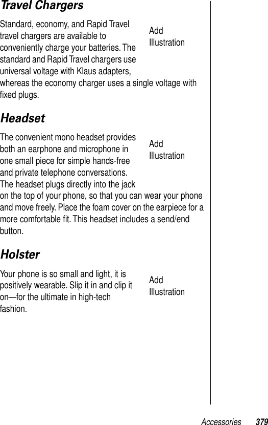 Accessories 379Travel ChargersStandard, economy, and Rapid Travel travel chargers are available to conveniently charge your batteries. The standard and Rapid Travel chargers use universal voltage with Klaus adapters, whereas the economy charger uses a single voltage with ﬁxed plugs. HeadsetThe convenient mono headset provides both an earphone and microphone in one small piece for simple hands-free and private telephone conversations. The headset plugs directly into the jack on the top of your phone, so that you can wear your phone and move freely. Place the foam cover on the earpiece for a more comfortable ﬁt. This headset includes a send/end button. HolsterYour phone is so small and light, it is positively wearable. Slip it in and clip it on—for the ultimate in high-tech fashion.Add IllustrationAdd IllustrationAdd Illustration