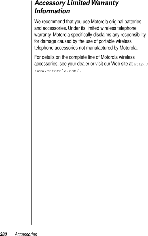 380 AccessoriesAccessory Limited Warranty InformationWe recommend that you use Motorola original batteries and accessories. Under its limited wireless telephone warranty, Motorola speciﬁcally disclaims any responsibility for damage caused by the use of portable wireless telephone accessories not manufactured by Motorola.For details on the complete line of Motorola wireless accessories, see your dealer or visit our Web site at http://www.motorola.com/.