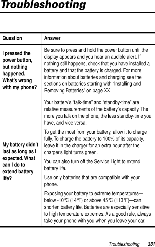 Troubleshooting 381TroubleshootingQuestion AnswerI pressed the power button, but nothing happened. What’s wrong with my phone?Be sure to press and hold the power button until the display appears and you hear an audible alert. If nothing still happens, check that you have installed a battery and that the battery is charged. For more information about batteries and charging see the sections on batteries starting with “Installing and Removing Batteries” on page XX. My battery didn’t last as long as I expected. What can I do to extend battery life?Your battery’s “talk-time” and “standby-time” are relative measurements of the battery’s capacity. The more you talk on the phone, the less standby-time you have, and vice versa.To get the most from your battery, allow it to charge fully. To charge the battery to 100% of its capacity, leave it in the charger for an extra hour after the charger’s light turns green.You can also turn off the Service Light to extend battery life. Use only batteries that are compatible with your phone.Exposing your battery to extreme temperatures—below -10°C (14°F) or above 45°C (113°F)—can shorten battery life. Batteries are especially sensitive to high temperature extremes. As a good rule, always take your phone with you when you leave your car.