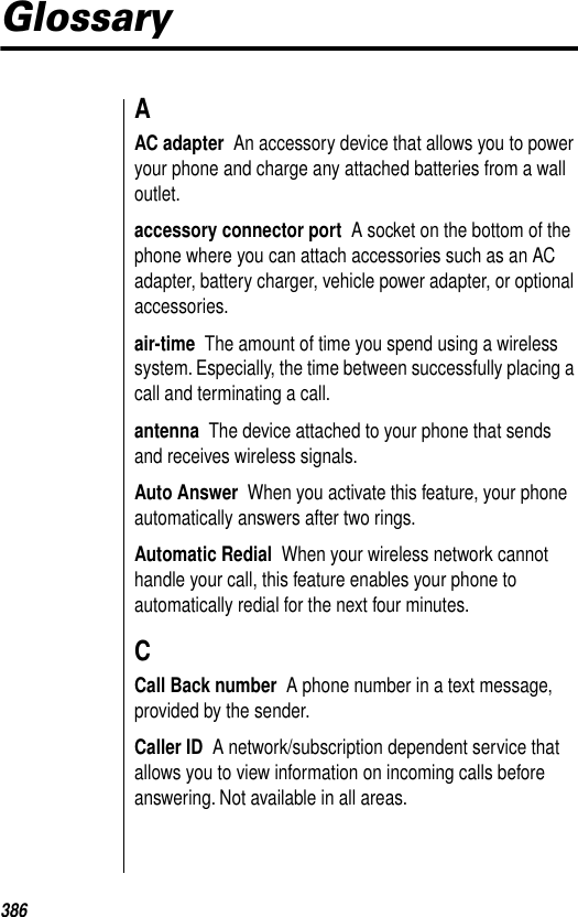 386GlossaryAAC adapter  An accessory device that allows you to power your phone and charge any attached batteries from a wall outlet.accessory connector port  A socket on the bottom of the phone where you can attach accessories such as an AC adapter, battery charger, vehicle power adapter, or optional accessories.air-time  The amount of time you spend using a wireless system. Especially, the time between successfully placing a call and terminating a call.antenna  The device attached to your phone that sends and receives wireless signals.Auto Answer  When you activate this feature, your phone automatically answers after two rings. Automatic Redial  When your wireless network cannot handle your call, this feature enables your phone to automatically redial for the next four minutes. CCall Back number  A phone number in a text message, provided by the sender.Caller ID  A network/subscription dependent service that allows you to view information on incoming calls before answering. Not available in all areas.