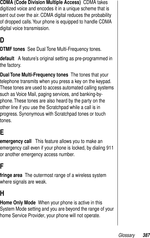 Glossary 387CDMA (Code Division Multiple Access)  CDMA takes digitized voice and encodes it in a unique scheme that is sent out over the air. CDMA digital reduces the probability of dropped calls. Your phone is equipped to handle CDMA digital voice transmission.DDTMF tones  See Dual Tone Multi-Frequency tones.default   A feature’s original setting as pre-programmed in the factory.Dual Tone Multi-Frequency tones  The tones that your telephone transmits when you press a key on the keypad. These tones are used to access automated calling systems such as Voice Mail, paging services, and banking-by-phone. These tones are also heard by the party on the other line if you use the Scratchpad while a call is in progress. Synonymous with Scratchpad tones or touch tones.Eemergency call   This feature allows you to make an emergency call even if your phone is locked, by dialing 911 or another emergency access number.Ffringe area  The outermost range of a wireless system where signals are weak.HHome Only Mode  When your phone is active in this System Mode setting and you are beyond the range of your home Service Provider, your phone will not operate.