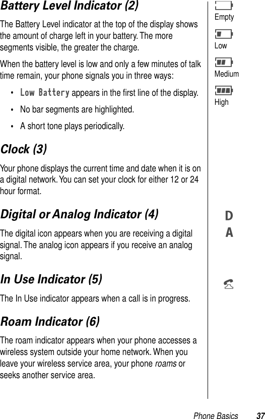 Phone Basics 37Battery Level Indicator (2)The Battery Level indicator at the top of the display shows the amount of charge left in your battery. The more segments visible, the greater the charge.When the battery level is low and only a few minutes of talk time remain, your phone signals you in three ways: •Low Battery appears in the ﬁrst line of the display.•No bar segments are highlighted.•A short tone plays periodically.Clock (3)Your phone displays the current time and date when it is on a digital network. You can set your clock for either 12 or 24 hour format.Digital or Analog Indicator (4)The digital icon appears when you are receiving a digital signal. The analog icon appears if you receive an analog signal. In Use Indicator (5)The In Use indicator appears when a call is in progress.Roam Indicator (6)The roam indicator appears when your phone accesses a wireless system outside your home network. When you leave your wireless service area, your phone roams or seeks another service area.BEmptyJLowHMediumFHighWZp